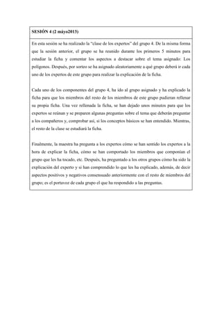 SESIÓN 4 (2 máyo2013)
En esta sesión se ha realizado la “clase de los expertos” del grupo 4. De la misma forma
que la sesión anterior, el grupo se ha reunido durante los primeros 5 minutos para
estudiar la ficha y comentar los aspectos a destacar sobre el tema asignado: Los
polígonos. Después, por sorteo se ha asignado aleatoriamente a qué grupo deberá ir cada
uno de los expertos de este grupo para realizar la explicación de la ficha.
Cada uno de los componentes del grupo 4, ha ido al grupo asignado y ha explicado la
ficha para que los miembros del resto de los miembros de este grupo pudieran rellenar
su propia ficha. Una vez rellenada la ficha, se han dejado unos minutos para que los
expertos se reúnan y se preparen algunas preguntas sobre el tema que deberán preguntar
a los compañeros y, comprobar así, si los conceptos básicos se han entendido. Mientras,
el resto de la clase se estudiará la ficha.
Finalmente, la maestra ha pregunta a los expertos cómo se han sentido los expertos a la
hora de explicar la ficha, cómo se han comportado los miembros que componían el
grupo que les ha tocado, etc. Después, ha preguntado a los otros grupos cómo ha sido la
explicación del experto y si han comprendido lo que les ha explicado, además, de decir
aspectos positivos y negativos consensuado anteriormente con el resto de miembros del
grupo; es el portavoz de cada grupo el que ha respondido a las preguntas.
 
