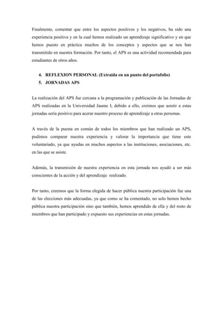 Finalmente, comentar que entre los aspectos positivos y los negativos, ha sido una
experiencia positiva y en la cual hemos realizado un aprendizaje significativo y en que
hemos puesto en práctica muchos de los conceptos y aspectos que se nos han
transmitido en nuestra formación. Por tanto, el APS es una actividad recomendada para
estudiantes de otros años.
4. REFLEXION PERSONAL (Extraída en un punto del portafolio)
5. JORNADAS APS
La realización del APS fue cercana a la programación y publicación de las Jornadas de
APS realizadas en la Universidad Jaume I, debido a ello, creímos que asistir a estas
jornadas sería positivo para acerar nuestro proceso de aprendizaje a otras personas.
A través de la puesta en común de todos los miembros que han realizado un APS,
pudimos comparar nuestra experiencia y valorar la importancia que tiene este
voluntariado, ya que ayudas en muchos aspectos a las instituciones, asociaciones, etc.
en las que se asiste.
Además, la transmisión de nuestra experiencia en esta jornada nos ayudó a ser más
conscientes de la acción y del aprendizaje realizado.
Por tanto, creemos que la forma elegida de hacer pública nuestra participación fue una
de las elecciones más adecuadas, ya que como se ha comentado, no solo hemos hecho
pública nuestra participación sino que también, hemos aprendido de ella y del resto de
miembros que han participado y expuesto sus experiencias en estas jornadas.
 