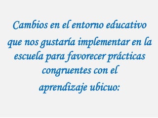 Cambios en el entorno educativo
que nos gustaría implementar en la
escuela para favorecer prácticas
congruentes con el
aprendizaje ubicuo:
 