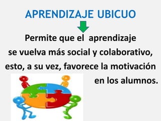 APRENDIZAJE UBICUO
Permite que el aprendizaje
se vuelva más social y colaborativo,
esto, a su vez, favorece la motivación
en los alumnos.
 