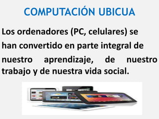 COMPUTACIÓN UBICUA
Los ordenadores (PC, celulares) se
han convertido en parte integral de
nuestro aprendizaje, de nuestro
trabajo y de nuestra vida social.
 