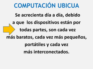 COMPUTACIÓN UBICUA
Se acrecienta día a día, debido
a que los dispositivos están por
todas partes, son cada vez
más baratos, cada vez más pequeños,
portátiles y cada vez
más interconectados.
 