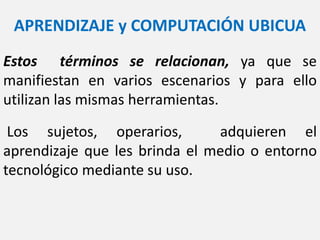APRENDIZAJE y COMPUTACIÓN UBICUA
Estos términos se relacionan, ya que se
manifiestan en varios escenarios y para ello
utilizan las mismas herramientas.
Los sujetos, operarios, adquieren el
aprendizaje que les brinda el medio o entorno
tecnológico mediante su uso.
 