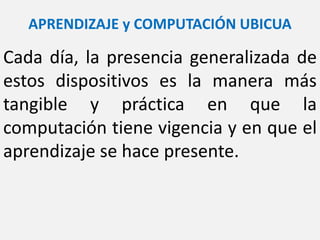 APRENDIZAJE y COMPUTACIÓN UBICUA
Cada día, la presencia generalizada de
estos dispositivos es la manera más
tangible y práctica en que la
computación tiene vigencia y en que el
aprendizaje se hace presente.
 