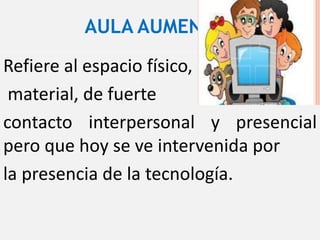 AULA AUMENTADA
Refiere al espacio físico,
material, de fuerte
contacto interpersonal y presencial
pero que hoy se ve intervenida por
la presencia de la tecnología.
 