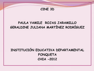 CINE 3D
PAULA YAMILE ROJAS JARAMILLO
GERALDINE JULIANA MARTÍNEZ RODRÍGUEZ
INSTITUCIÓN EDUCATIVA DEPARTAMENTAL
FONQUETA
CHIA -2012
 