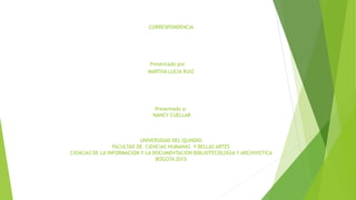 CORRESPONDENCIA
Presentado por
MARTHA LUCIA RUIZ
Presentado a:
NANCY CUELLAR
UNIVERSIDAD DEL QUINDIO
FACULTAD DE CIENCIAS HUMANAS Y BELLAS ARTES
CIENCIAS DE LA INFORMACION Y LA DOCUMENTACION BIBLIOTECOLOGIA Y ARCHIVISTICA
BOGOTA 2015
 