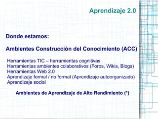 Aprendizaje 2.0 TIC como herramientas cognitivas: -  Organización semántica  (Bases de datos, redes semánticas - mapas conceptuales) -  Herramientas de modelaje dinámico (Hojas de cálculo, sistemas expertos, modelación de  Sistemas, Micromundos) -  Herramientas de interpretación de información  (Herramientas de visualización) -  Herramientas para la construcción de conocimiento (Hipermedia) -  Herramientas para conversación (Correo-e, mensajes instantáneos, mensajes privados) -  Herramientas de trabajo colaborativo  (Wiki, planeación) 