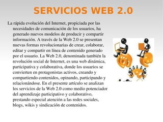 Partiendo de que la Web 2.0 opera bajo los principios de participación, colaboración y retroalimentación cuyos objetivos fundamentales son el compartir recursos y producir contenidos reutilizables por otros, se puede afirmar que la tecnología Web 2.0 se ha convertido hoy en día en una potente herramienta de apoyo a los procesos de enseñanza y aprendizaje. Integrar a los estudiantes en comunidades virtuales en las que éstos puedan discutir, practicar, aportar y compartir lo aprendido, representa una experiencia muy enriquecedora en la adquisición y conservación del conocimiento.  