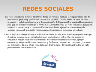 SERVICIOS WEB 2.0 La rápida evolución del Internet, propiciada por las necesidades de comunicación de los usuarios, ha generado nuevos modelos de producir y compartir información. A través de la Web 2.0 se presentan nuevas formas revolucionarias de crear, colaborar, editar y compartir en línea de contenido generado por el usuario. La Web 2.0, denominada también la revolución social de Internet, es una web dinámica, participativa y colaborativa, donde los usuarios se convierten en protagonistas activos, creando y compartiendo contenidos, opinando, participando y relacionándose. En el presente artículo se analizan los servicios de la Web 2.0 como medio potenciador del aprendizaje participativo y colaborativo, prestando especial atención a las redes sociales, blogs, wikis y sindicación de contenidos. 