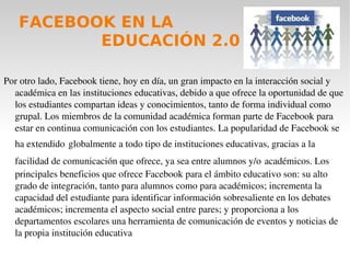 REDES SOCIALES Las redes sociales son espacios de Internet donde las personas publican y comparten todo tipo de información, personal y profesional, con terceras personas. De este modo, las redes sociales favorecen el trabajo colaborativo y la democratización de los contenidos, siendo el lugar propicio para que los usuarios desarrollen la propia Red .La utilización de las redes sociales en educación favorece la interacción y la comunicación entre estudiantes, egresados, empleadores o la sociedad en general, ampliando y reemplazando los espacios y tiempos de aprendizaje. La tecnología sobre la que se sustentan las redes sociales permite a sus usuarios compartir todo tipo de datos e información en múltiples formatos (audio, texto y vídeo). De esta manera los estudiantes pueden crear nuevos contenidos, mezclar los contenidos existentes, agregar comentarios, etiquetar diferentes contenidos, y finalmente compartir los contenidos, ya sea con sus compañeros de aula o bien con estudiantes de otras partes del mundo, entrando a un ciclo permanente de retroalimentación.  