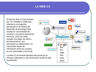 El término Web 2.0   fue acuñado por Tim O’Reilly en 2004 para referirse a una segunda generación en la historia del desarrollo de tecnología Web basada en comunidades de usuarios y una gama especial de servicios, como las redes sociales, los blogs, los wikis o las folcsonomías, que promueven la colaboración y el intercambio rápido de información entre los usuarios de una comunidad o red social.  La Web 2.0 es también llamada web social por el enfoque colaborativo y de construcción social de esta herramienta. LA WEB 2.0 