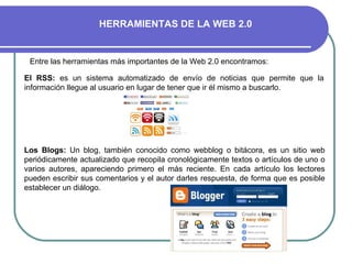 Entre las herramientas más importantes de la Web 2.0 encontramos: Los Blogs:  Un blog, también conocido como webblog o bitácora, es un sitio web periódicamente actualizado que recopila cronológicamente textos o artículos de uno o varios autores, apareciendo primero el más reciente. En cada artículo los lectores pueden escribir sus comentarios y el autor darles respuesta, de forma que es posible establecer un diálogo.  El RSS:  es un sistema automatizado de envío de noticias que permite que la información llegue al usuario en lugar de tener que ir él mismo a buscarlo. HERRAMIENTAS DE LA WEB 2.0 