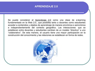 Se puede considerar el  Aprendizaje 2.0  como una clase de e-learning fundamentado en la Web 2.0., que posibilita tanto a docentes como estudiantes acceder a contenidos y objetos de aprendizaje de manera sincrónica o asincrónica e independientemente del contexto geográfico. Las interacciones  que se establecen entre docentes y estudiantes cambian de un modelo “directivo” a uno “colaborativo”. De esta manera, el usuario tiene una mayor participación en la construcción del conocimiento y las relaciones se establecen en forma de redes.  APRENDIZAJE 2.0 