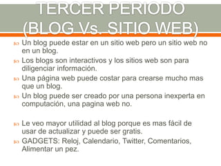   Un blog puede estar en un sitio web pero un sitio web no
    en un blog.
   Los blogs son interactivos y los sitios web son para
    diligenciar información.
   Una página web puede costar para crearse mucho mas
    que un blog.
   Un blog puede ser creado por una persona inexperta en
    computación, una pagina web no.

   Le veo mayor utilidad al blog porque es mas fácil de
    usar de actualizar y puede ser gratis.
   GADGETS: Reloj, Calendario, Twitter, Comentarios,
    Alimentar un pez.
 