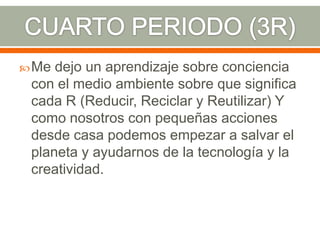  Me dejo un aprendizaje sobre conciencia
 con el medio ambiente sobre que significa
 cada R (Reducir, Reciclar y Reutilizar) Y
 como nosotros con pequeñas acciones
 desde casa podemos empezar a salvar el
 planeta y ayudarnos de la tecnología y la
 creatividad.
 