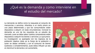 ¿Qué es la demanda y como interviene en
el estudio del mercado?
La demanda se define como la respuesta al conjunto de
mercancías o servicios, ofrecidos a un cierto precio en
una plaza determinada y que los consumidores están
dispuestos a adquirir, en esas circunstancias. Conocer la
demanda es uno de los requisitos de un estudio de
mercado, pues se debe saber cuántos compradores están
dispuestos a adquirir los bienes o servicios y a qué precio.
La investigación va aparejada con los ingresos de la
población objetivo (ésta es la franja de la población a
quien se desea venderle) y con el consumo de bienes
sustitutos o complementarios, pues éstos influyen ya sea
en disminuir la demanda o en aumentarla.
 