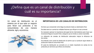 ¿Defina que es un canal de distribución y
cuál es su importancia?
Un canal de distribución es el
sistema por el que opta un negocio
para llevar sus productos a los
consumidores de una manera
eficiente, ágil y económica.
IMPORTANCIA DE LOS CANALES DE DISTRIBUCION.
Se tiene que comprender cómo llega el producto hasta su destinatario final.
Se debe tener en cuenta los múltiples factores que influyen en esa corriente.
Es necesario apreciar la importancia del papel de los intermediarios para hacer que
el producto llegue al usuario final y asegurar que se reciba un precio razonable.
La utilización de canales de distribución adecuados mejora la eficiencia de
las ventas.
Se entiende como canal de distribución al camino que un producto sigue desde su
producción hasta el consumidor final.
El canal de distribución se convierte en un medio importante de ventas de los
productos y/o servicios que ofrece una empresa.
 