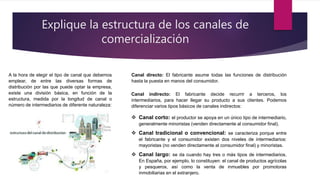Explique la estructura de los canales de
comercialización
A la hora de elegir el tipo de canal que debemos
emplear, de entre las diversas formas de
distribución por las que puede optar la empresa,
existe una división básica, en función de la
estructura, medida por la longitud de canal o
número de intermediarios de diferente naturaleza:
Canal directo: El fabricante asume todas las funciones de distribución
hasta la puesta en manos del consumidor.
Canal indirecto: El fabricante decide recurrir a terceros, los
intermediarios, para hacer llegar su producto a sus clientes. Podemos
diferenciar varios tipos básicos de canales indirectos:
 Canal corto: el productor se apoya en un único tipo de intermediario,
generalmente minoristas (venden directamente al consumidor final).
 Canal tradicional o convencional: se caracteriza porque entre
el fabricante y el consumidor existen dos niveles de intermediarios:
mayoristas (no venden directamente al consumidor final) y minoristas.
 Canal largo: se da cuando hay tres o más tipos de intermediarios.
En España, por ejemplo, lo constituyen: el canal de productos agrícolas
y pesqueros, así como la venta de inmuebles por promotoras
inmobiliarias en el extranjero.
 