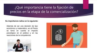 ¿Qué importancia tiene la fijación de
precios en la etapa de la comercialización?
Su importancia radica en lo siguiente:
Además de ser una decisión de tipo
económico y matemático, en el Precio
se toma en cuenta el impacto
psicológico en el público y en las
reacciones de la competencia.
 
