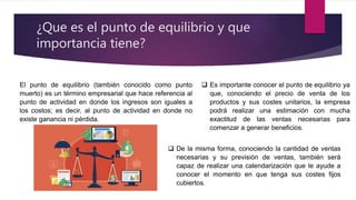 ¿Que es el punto de equilibrio y que
importancia tiene?
El punto de equilibrio (también conocido como punto
muerto) es un término empresarial que hace referencia al
punto de actividad en donde los ingresos son iguales a
los costos; es decir, al punto de actividad en donde no
existe ganancia ni pérdida.
 Es importante conocer el punto de equilibrio ya
que, conociendo el precio de venta de los
productos y sus costes unitarios, la empresa
podrá realizar una estimación con mucha
exactitud de las ventas necesarias para
comenzar a generar beneficios.
 De la misma forma, conociendo la cantidad de ventas
necesarias y su previsión de ventas, también será
capaz de realizar una calendarización que le ayude a
conocer el momento en que tenga sus costes fijos
cubiertos.
 