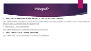 Bibliografía.
 La importancia del Análisis de Mercado para la creación de nuevos productos
https://www.milenio.com/opinion/varios-autores/universidad-politecnica-de-tulancingo/la-importancia-del-analisis-de-
mercado-para-la-creacion-de-nuevos-productos
 Ejemplos de Oferta y Demanda
https://www.ejemplos.co/10-ejemplos-de-oferta-y-demanda/
 Diseño y estructura del canal de distribución
https://www.eipe.es/blog/diseno-estructura-canal-distribucion/
 