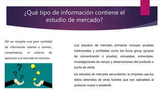 ¿Qué tipo de información contiene el
estudio de mercado?
Allí se recopila una gran cantidad
de información relativa a clientes,
competidores, el entorno de
operación y el mercado en concreto.
Los estudios de mercado primarios incluyen pruebas
tradicionales y confiables como los focus group (grupos
de concentración o prueba), encuestas, entrevistas,
investigaciones de campo y observaciones del producto o
punto de venta.
los estudios de mercado secundarios, la empresa usa los
datos obtenidos de otras fuentes que son aplicables al
producto nuevo o existente.
 