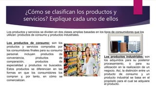 ¿Cómo se clasifican los productos y
servicios? Explique cada uno de ellos
Los productos y servicios se dividen en dos clases amplias basadas en los tipos de consumidores que los
utilizan: productos de consumo y productos industriales.
Los productos de consumo: son los
productos y servicios comprados por
los consumidores ﬁnales para su consumo
personal. incluyen productos de
conveniencia, productos de
comparación, productos de
especialidad y productos no buscados.
Estos productos se diferencian en las
formas en que los consumidores los
compran y, por tanto, en cómo se
comercializan.
Los productos industriales: son
los adquiridos para su posterior
procesamiento, o para su
utilización en la realización de un
negocio. Así, la distinción entre un
producto de consumo y un
producto industrial se basa en el
propósito para el cual se adquiere
el producto.
 