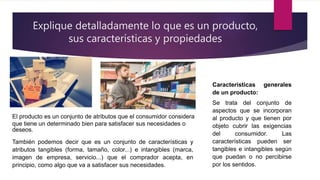 Explique detalladamente lo que es un producto,
sus características y propiedades
El producto es un conjunto de atributos que el consumidor considera
que tiene un determinado bien para satisfacer sus necesidades o
deseos.
También podemos decir que es un conjunto de características y
atributos tangibles (forma, tamaño, color...) e intangibles (marca,
imagen de empresa, servicio...) que el comprador acepta, en
principio, como algo que va a satisfacer sus necesidades.
Características generales
de un producto:
Se trata del conjunto de
aspectos que se incorporan
al producto y que tienen por
objeto cubrir las exigencias
del consumidor. Las
características pueden ser
tangibles e intangibles según
que puedan o no percibirse
por los sentidos.
 