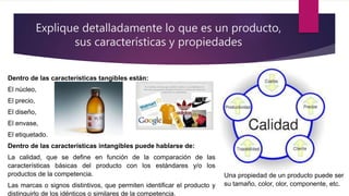 Explique detalladamente lo que es un producto,
sus características y propiedades
Dentro de las características tangibles están:
El núcleo,
El precio,
El diseño,
El envase,
El etiquetado.
Dentro de las características intangibles puede hablarse de:
La calidad, que se define en función de la comparación de las
características básicas del producto con los estándares y/o los
productos de la competencia.
Las marcas o signos distintivos, que permiten identificar el producto y
distinguirlo de los idénticos o similares de la competencia.
Una propiedad de un producto puede ser
su tamaño, color, olor, componente, etc.
 