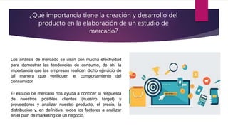 ¿Qué importancia tiene la creación y desarrollo del
producto en la elaboración de un estudio de
mercado?
Los análisis de mercado se usan con mucha efectividad
para demostrar las tendencias de consumo, de ahí la
importancia que las empresas realicen dicho ejercicio de
tal manera que verifiquen el comportamiento del
consumidor
El estudio de mercado nos ayuda a conocer la respuesta
de nuestros posibles clientes (nuestro target) y
proveedores y analizar nuestro producto, el precio, la
distribución y, en definitiva, todos los factores a analizar
en el plan de marketing de un negocio.
 