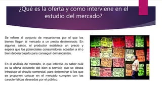 ¿Qué es la oferta y como interviene en el
estudio del mercado?
Se refiere al conjunto de mecanismos por el que los
bienes llegan al mercado a un precio determinado. En
algunos casos, el productor establece un precio y
espera que los potenciales consumidores accedan a él o
bien deberá bajarlo para conseguir demandantes.
En el análisis de mercado, lo que interesa es saber cuál
es la oferta existente del bien o servicio que se desea
introducir al circuito comercial, para determinar si los que
se proponen colocar en el mercado cumplen con las
características deseadas por el público.
 
