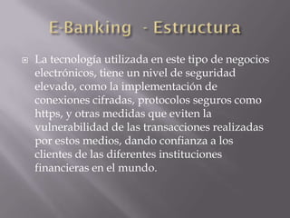  La tecnología utilizada en este tipo de negocios
electrónicos, tiene un nivel de seguridad
elevado, como la implementación de
conexiones cifradas, protocolos seguros como
https, y otras medidas que eviten la
vulnerabilidad de las transacciones realizadas
por estos medios, dando confianza a los
clientes de las diferentes instituciones
financieras en el mundo.
 