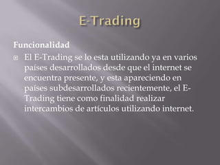 Funcionalidad
 El E-Trading se lo esta utilizando ya en varios
países desarrollados desde que el internet se
encuentra presente, y esta apareciendo en
países subdesarrollados recientemente, el E-
Trading tiene como finalidad realizar
intercambios de artículos utilizando internet.
 