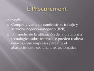 Concepto
 Compra y venta de suministros, trabajo y
servicios negocio-a-negocio (B2B).
 Por medio de la utilización de la plataforma
tecnológica sobre internet se pueden realizar
enlaces entre empresas para que el
abastecimiento sea una tarea automática.
 