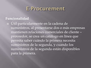 Funcionalidad
 Útil particularmente en la cadena de
suministros, al presentarse dos o más empresas
mantienen relaciones comerciales de cliente –
proveedor, se crea un catálogo en línea que
permita saber cuándo la primera necesita
suministros de la segunda, y cuando los
suministros de la segunda están disponibles
para la primera.
 