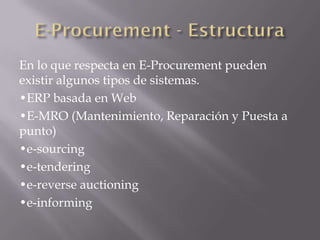 En lo que respecta en E-Procurement pueden
existir algunos tipos de sistemas.
•ERP basada en Web
•E-MRO (Mantenimiento, Reparación y Puesta a
punto)
•e-sourcing
•e-tendering
•e-reverse auctioning
•e-informing
 