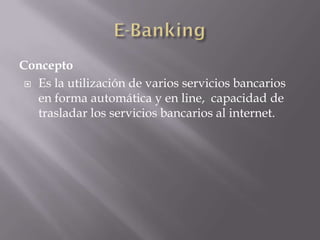 Concepto
 Es la utilización de varios servicios bancarios
en forma automática y en line, capacidad de
trasladar los servicios bancarios al internet.
 