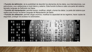 • Función de definición: da la posibilidad de describir los elementos de los datos, sus interrelaciones, sus
estructuras y sus validaciones a nivel interno y externo. Esta función la lleva a cabo una parte del sistema
llamada Lenguaje de Definición de Datos.
• Función de manipulación: permite buscar, modificar, añadir y borrar los datos. La parte del sistema que
realiza esta función se llama Lenguaje de Manipulación de Datos.
• Función de utilización: permite cargar archivos, modificar la capacidad de los registros, hacer copias de
seguridad, proteger de accesos no autorizados…
 