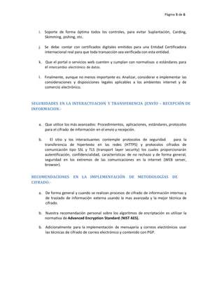 Página 5 de 6
i. Soporte de forma óptima todos los controles, para evitar Suplantación, Carding,
Skimming, pishing, etc.
j. Se debe contar con certificados digitales emitidos para una Entidad Certificadora
internacional real para que toda transacción sea verificada con esta entidad.
k. Que el portal o servicios web cuenten y cumplan con normativas o estándares para
el intercambio electrónico de datos.
l. Finalmente, aunque no menos importante es: Analizar, considerar e implementar las
consideraciones y disposiciones legales aplicables a los ambientes internet y de
comercio electrónico.
SEGURIDADES EN LA INTERACTUACION Y TRANSFERENCIA (ENVÍO – RECEPCIÓN DE
INFORMACION.‐
a. Que utilice los más avanzados: Procedimientos, aplicaciones, estándares, protocolos
para el cifrado de información en el envio y recepción.
b. El sitio y los interactuantes contemple protocolos de seguridad para la
transferencia de hipertexto en las redes (HTTPS) y protocolos cifrados de
comunicación tipo SSL y TLS (transport layer security) los cuales proporcionarán
autentificación, confidencialidad, características de no rechazo y de forma general,
seguridad en los extremos de las comunicaciones en la internet (WEB server,
browser).
RECOMENDACIONES EN LA IMPLEMENTACIÓN DE METODOLOGÍAS DE
CIFRADO.‐
a. De forma general y cuando se realizan procesos de cifrado de información internas y
de traslado de información externa usando la mas avanzada y la mejor técnica de
cifrado.
b. Nuestra recomendación personal sobre los algoritmos de encriptación es utilizar la
normativa de Advanced Encryption Standard (NIST AES).
b. Adicionalmente para la implementación de mensajería y correos electrónicos usar
las técnicas de cifrado de correo electrónico y contenido con PGP.
 