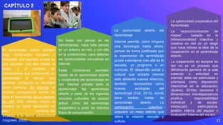 CAPÍTULO 3
11
El aprendizaje ocurre siempre
bajo condiciones sociales y
culturales –por ejemplo, el aula de
una escuela– que dan cabida al
sujeto y al conjunto de
interacciones que condicionan su
aprendizaje al tiempo que
permiten configurar su identidad
como persona. En internet, el
entorno sociocultural donde se
aloja el aprendizaje es un entorno
en red. Esto cambia mucho la
manera de hacer educación en
ese contexto. De
acuerdo a la teoría sociocultural
(Vygotski, 2000)
No basta con pensar en las
herramientas, hace falta pensar
en un entorno en red, y con ello
en la conectividad, para detectar
las oportunidades educativas en
internet.
Estas condiciones permiten
hablar de la oportunidad abierta
y cooperativa del aprendizaje en
red: internet entraña tanto la
oportunidad del aprendizaje
abierto a partir de los ingentes
recursos culturales de acceso
global, como del aprendizaje
cooperativo a partir de distintos
flujos de comunicación.
La oportunidad abierta del
Aprendizaje
Internet permite, como ninguna
otra tecnología hasta ahora,
pensar de forma justificada que
la experiencia de aprendizaje
puede extenderse más allá de la
escuela, un programa o un
currículo. El desarrollo social y
cultural que entraña internet
está abriendo nuevos entornos,
también reconocidos como
nuevas ecologías del
aprendizaje (Coll, 2013), donde
tiene sentido hablar de
aprendizaje abierto. La
participación colectiva–
adquiere un matiz distinto que
altera la relación escuela y
cultura.
La oportunidad cooperativa del
Aprendizaje.
La “autocomunicación de
masas” basada en la
bidireccionalidad colectiva y
creativa en red es un rasgo
que hace idónea la idea de la
cooperación en el aprendizaje
abierto.
La cooperación en equipos en
red no es un proceso que
difícilmente germine de la sola
estancia o actividad en
internet, debe ser estimulada y
orientada como disposición
intencional en la educación;
(Suárez, 2010a) reconoce 5
dimensiones: interdependencia
positiva, responsabilidad
individual y de equipo,
interacción estimuladora,
gestión interna del equipo y
evaluación interna del equipo.
 