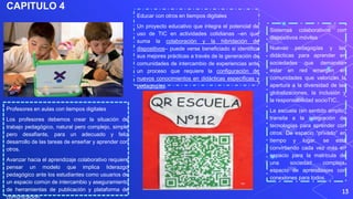 CAPITULO 4
13
Profesores en aulas con tiempos digitales
Los profesores debemos crear la situación de
trabajo pedagógico, natural pero complejo, simple
pero desafiante, para un adecuado y feliz
desarrollo de las tareas de enseñar y aprender con
otros.
Avanzar hacia el aprendizaje colaborativo requiere
pensar un modelo que implica liderazgo
pedagógico ante los estudiantes como usuarios de
un espacio común de intercambio y aseguramiento
de herramientas de publicación y plataforma de
comunicación.
Educar con otros en tiempos digitales
Un proyecto educativo que integra el potencial de
uso de TIC en actividades cotidianas –en que
suma la colaboración y la hibridación de
dispositivos– puede verse beneficiado si identifica
sus mejores prácticas a través de la generación de
comunidades de intercambio de experiencias ante
un proceso que requiere la configuración de
nuevos conocimientos en didácticas específicas y
pedagogías.
Sistemas colaborativos con
dispositivos móviles
Nuevas pedagogías y las
didácticas para aprender en
sociedades que demandan
estar en red emergen en
comunidades que valorizan la
apertura a la diversidad de las
globalizaciones, la inclusión y
la responsabilidad socioTIC..
La escuela (en sentido amplio)
transita a la integración de
tecnologías para aprender con
otros. De espacio “privado” en
tiempo y lugar, se está
convirtiendo cada vez más en
espacio para la matrícula de
una sociedad compleja,
espacio de aprendizajes con
conexiones para todos.
 
