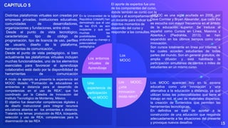 15
Distintas plataformas virtuales son creadas por
empresas privadas, instituciones educativas,
comunidades de desarrolladores,
organizaciones y fundaciones, entre otros.
Desde el punto de vista tecnológico,
características: tipo de código de
programación, tipo de licencia de uso, perfiles
de usuario, diseño de la plataforma,
herramientas de comunicación,.
Desde el punto de vista pedagógico, si bien
actualmente las plataformas virtuales incluyen
muchas funcionalidades, uno de los elementos
esenciales para favorecer el aprendizaje
colaborativo está dado por la disponibilidad de
herramientas de comunicación
«MOOC es una sigla acuñada en 2008, por
Dave Cormier y Bryan Alexander, que cada día
se escucha con mayor frecuencia en el ámbito
de la educación superior. Se traduce al
español como Cursos en Línea, Masivos y
Abiertos.» (Piedrahita, 2013). se han
expandido en los últimos tiempos como una
innovación.
Son cursos totalmente en línea por internet, a
los cuales acceden estudiantes de todas
partes del mundo. Son en general gratuitos, de
amplia difusión y está habilitada la
participación simultánea de cientos o miles de
estudiantes en un mismo curso.
A modo de ejemplo se presenta la experiencia del
MOOC titulado: “Formación de educadores en
ambientes a distancia para el desarrollo de
competencias en el uso de REA”, que fue
coordinado por la Cátedra de Innovación del
Instituto Tecnológico de Monterrey, México.
El objetivo fue desarrollar competencias digitales y
de diseño instruccional para integrar recursos
educativos abiertos en los ambientes a distancia.
Tratando los temas: producción de REA, búsqueda,
selección y uso de REA; competencias para la
diseminación de las REA
Los MOOC aparecen hoy en la escena
educativa como una innovación y una
alternativa a la educación a distancia, ya que
utilizan todas las potencialidades que tiene el
trabajo en red, el uso de materiales dispersos,
la creación de contenidos que permiten las
herramientas tecnológicas.
En definitiva se trata de aportar a la
construcción de una educación que responda
adecuadamente a las situaciones del presente
y provoque nuevos desafíos
CAPITULO 5
Los entornos
virtuales de
Aprendizaje
En la Universidad de la
República (UdelaR) han
demostrado que el uso
de los EVA es aún
incipiente y que son
muchas las
posibilidades de
profundizar su manejo y
potencialidad
pedagógica.
Los
MOOC
Una
experiencia de
participación
en un MOOC
El aporte de expertos fue uno
de los componentes del curso,
donde también se contó con la
tutoría y el acompañamiento de
un docente para indicar los
distintos momentos de
desarrollo del curso y
responder a las consultas.
Los MOOC,
¿una
innovación o
moda retro?
 
