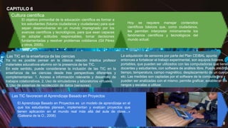 18
CAPITULO 6
Cultura científica
El objetivo primordial de la educación científica es formar a
los estudiantes (futuros ciudadanos y ciudadanas) para que
sepan desenvolverse en un mundo impregnado por los
avances científicos y tecnológicos, para que sean capaces
de adoptar actitudes responsables, tomar decisiones
fundamentadas y resolver problemas cotidianos (Gil Pérez
y otros, 2005).
Hoy se requiere manejar contenidos
científicos básicos que, como ciudadanos,
les permitan interpretar mínimamente los
fenómenos científicos y tecnológicos del
mundo actual.
Las TIC en la enseñanza de las ciencias
Ya no es posible pensar en la clásica relación triádica profesor
materiales educativos-alumno sin la presencia de las TIC.
En este sentido, puede considerarse la inclusión de las TIC en la
enseñanza de las ciencias desde tres perspectivas diferentes y
complementarias: 1. Acceso a información relevante y desarrollo de
trabajos colaborativos. 2. Uso de simuladores y laboratorios virtuales.
3. Uso de sistemas de recolección de datos (sensores).
La adquisición de sensores por parte del Plan CEIBAL apunta
entonces a fortalecer el trabajo experimental, son equipos livianos,
portables, que pueden ser utilizados con las computadoras que tienen
docentes y estudiantes, con software de análisis libre. Puede medirse
tiempo, temperatura, campo magnético, desplazamiento de un cuerpo
etc. Las medidas son captadas por el software de la computadora y
pueden ser analizadas con el mismo; permite graficar, establecer los
rangos y escalas a utilizar.
Las TIC favorecen el Aprendizaje Basado en Proyectos
El Aprendizaje Basado en Proyectos es un modelo de aprendizaje en el
que los estudiantes planean, implementan y evalúan proyectos que
tienen aplicación en el mundo real más allá del aula de clase...»
(Galeana de la O., 2006)
 