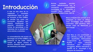 Introducción
A más de seis años de su
instalación y concebido
originalmente como un plan
de inclusión, el Plan CEIBAL
se percibe hoy como una
innovación disruptiva que
impacta modificando los
espacios educativos, las
formas de aprendizaje, y las
relaciones de la escuela con
otros actores y contextos.
3
La universalización del acceso a la
tecnología con el Plan CEIBAL y su
presencia en las aulas, intenta
romper de alguna manera el
divorcio existente entre prácticas
de enseñanza y tecnología.
Nuevas realidades permiten
romper definitivamente con la
concepción exclusivamente
transmisiva de la educación y
transitar hacia modelos más
abiertos y flexibles (Cobo, 2007:6).
Ahora el debate está centrado en la
pedagogía, en cómo se utilizan
estas tecnologías para elaborar
contenidos, para planificar, para
atender mejor las diferencias y
para evaluar.
Este libro es una contribución a
esta reflexión a partir de cuatro
ejes desafiantes: Comunidades
constructoras de contenidos,
Nuevos y viejos enfoques
educativos para tecnologías
emergentes, Medios interactivos y
Aportes de la tecnología a los
procesos de evaluación.
 