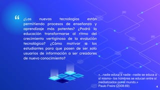 “ ¿Las nuevas tecnologías están
permitiendo procesos de enseñanza y
aprendizaje más potentes? ¿Podrá la
educación transformarse al ritmo del
crecimiento vertiginoso de la evolución
tecnológica? ¿Cómo motivar a los
estudiantes para que pasen de ser solo
usuarios de información a ser creadores
de nuevo conocimiento?
4
«...nadie educa a nadie –nadie se educa a
sí mismo– los hombres se educan entre sí
mediatizados por el mundo.»
Paulo Freire (2008:69)
 