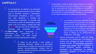 CAPÍTULO 1
⬡ La incorporación de internet a la educación
no solo está proporcionando nuevos medios
para la formación (acceso a información,
comunicación simultánea...), sino y sobre
todo está ayudando a cambiar las
concepciones imperantes. La escuela deja
de ser solo un centro de aprendizaje y puede
pasar a ser (si lo desea y trabaja para ello)
un nodo más de una red de instituciones y
personas que comparten y crean
conocimiento.
6
⬡ Escuelas nodo como productores y
consumidores del conocimiento, en un
intercambio fructífero con otros centros
educativos y con otras organizaciones sociales.
⬡ El trabajo en red permite y hace posible el
aprendizaje distribuido, referido a un aprendizaje
descentralizado y flexible que permite tener acceso a
variados recursos(bibliotecas virtuales, foros de
discusión, debates simultáneos, actividades virtuales,
comunicación en línea...)
⬡ El aprendizaje a través de redes interconectadas no es sencillo y
su realidad depende de muchos factores, entre los que podemos
citar la permanencia de formas tradicionales de enseñanza, la
falta de preparación del profesorado, el miedo a lo desconocido,
la insuficiencia de infraestructuras y logística en las escuelas y
en los hogares familiares, los déficits de conectividad.
⬡ La promoción de procesos colaborativos intra e
interorganizativos que permitan una necesaria
apertura de los centros educativos y un mejor
aprovechamiento del conocimiento profesional
existente, es uno de los aspectos clave citados
para la mejora de las escuelas en el contexto
actual. El trabajo en red es una forma de
colaboración. CGC-CoP
⬡ Algunos aprendizajes para la mejora del trabajo
colaborativo entre profesionales; comunidades de
práctica como estrategia de trabajo colaborativo,
pretende fomentar la autorreflexión profesional y
el diálogo entre colegas con el fin de mejorar la
práctica profesional; también, contemplan el
intercambio de experiencias al compartir
propuestas y proyectos, y la creación de nuevo
conocimiento
 