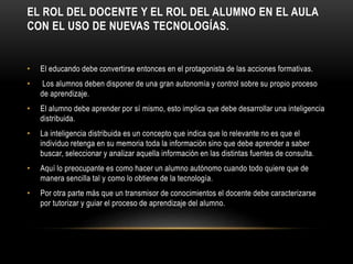 EL ROL DEL DOCENTE Y EL ROL DEL ALUMNO EN EL AULA
CON EL USO DE NUEVAS TECNOLOGÍAS.
• El educando debe convertirse entonces en el protagonista de las acciones formativas.
• Los alumnos deben disponer de una gran autonomía y control sobre su propio proceso
de aprendizaje.
• El alumno debe aprender por sí mismo, esto implica que debe desarrollar una inteligencia
distribuida.
• La inteligencia distribuida es un concepto que indica que lo relevante no es que el
individuo retenga en su memoria toda la información sino que debe aprender a saber
buscar, seleccionar y analizar aquella información en las distintas fuentes de consulta.
• Aquí lo preocupante es como hacer un alumno autónomo cuando todo quiere que de
manera sencilla tal y como lo obtiene de la tecnología.
• Por otra parte más que un transmisor de conocimientos el docente debe caracterizarse
por tutorizar y guiar el proceso de aprendizaje del alumno.
 