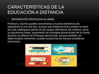 CARACTERÍSTICAS DE LA
EDUCACIÓN A DISTANCIA
• SEPARACIÓN PROFESOR-ALUMNO
Profesor y alumno pueden encontrarse a muchos kilómetros de
separación el uno del otro, aunque esta distancia física amplia no tiene
por qué catalogarse dentro de los rasgos definitorios del sistema, como
ya apuntamos antes. Igualmente los mensajes provenientes de la fuente
docente se difieren en el tiempo (asíncrona), aunque también, en
determinados momentos, pueden producirse de manera simultánea
(sincronía).
 