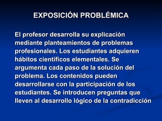 EXPOSICIÓN PROBLÉMICA El profesor desarrolla su explicación  mediante planteamientos de problemas profesionales. Los estudiantes adquieren hábitos científicos elementales. Se argumenta cada paso de la solución del problema. Los contenidos pueden desarrollarse con la participación de los estudiantes. Se introducen preguntas que lleven al desarrollo lógico de la contradicción 